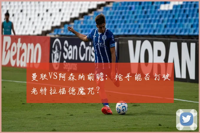 曼联VS阿森纳前瞻：枪手能否打破老特拉福德魔咒？