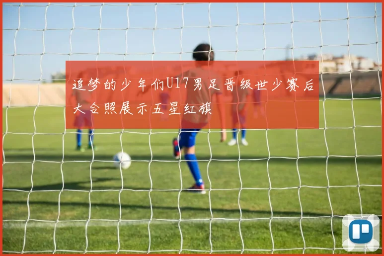 追梦的少年们U17男足晋级世少赛后大合照展示五星红旗