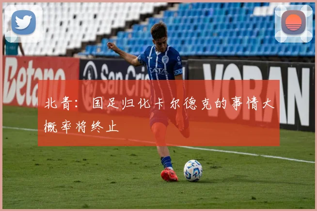 北青：国足归化卡尔德克的事情大概率将终止