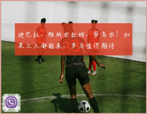 迪巴拉，维纳尔杜姆，萨乌尔！如果三人都能来，罗马值得期待