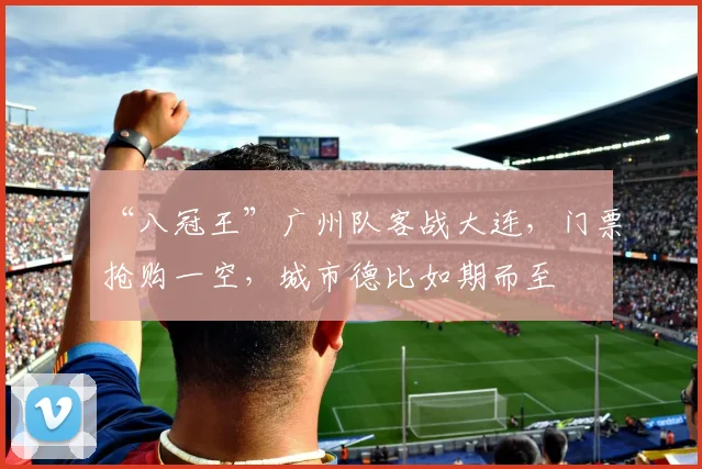“八冠王”广州队客战大连，门票抢购一空，城市德比如期而至