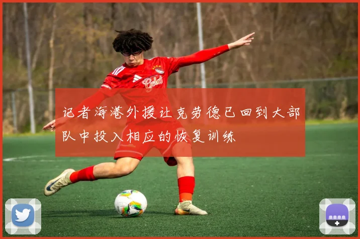 记者海港外援让克劳德已回到大部队中投入相应的恢复训练