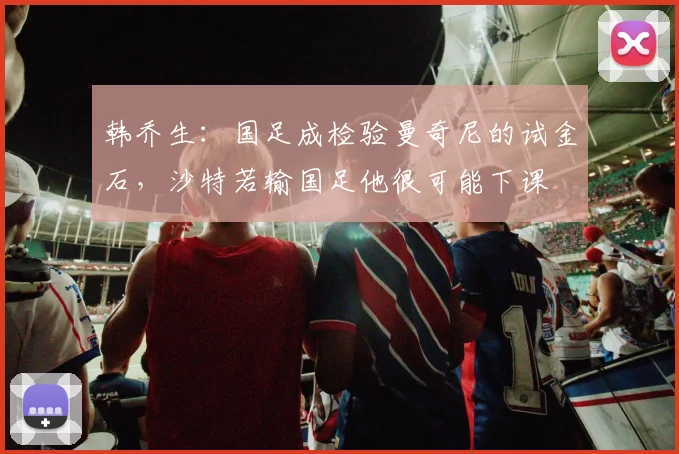 韩乔生：国足成检验曼奇尼的试金石，沙特若输国足他很可能下课