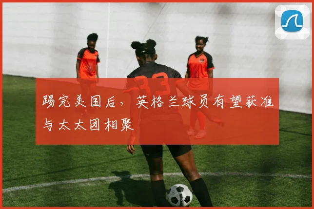 踢完美国后，英格兰球员有望获准与太太团相聚
