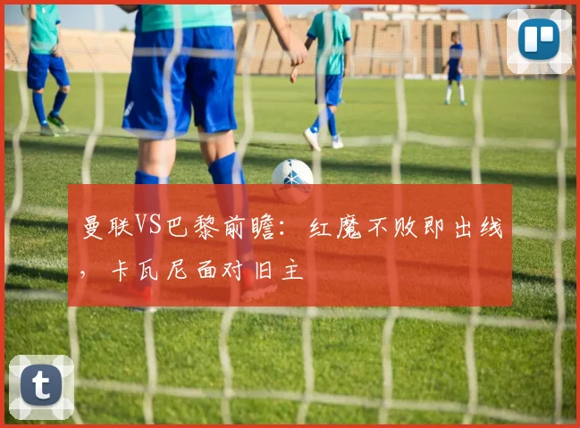 曼联VS巴黎前瞻：红魔不败即出线，卡瓦尼面对旧主