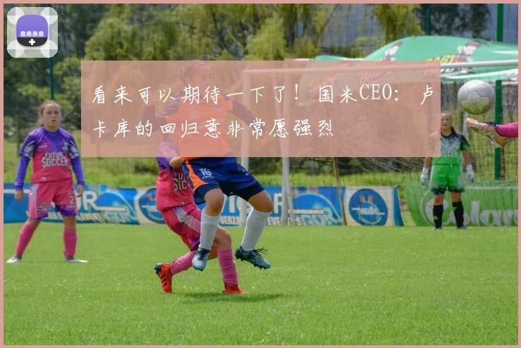 看来可以期待一下了！国米CEO：卢卡库的回归意非常愿强烈