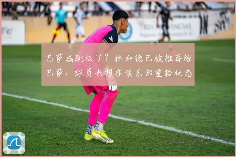 巴萨成跳板了？林加德已被推荐给巴萨，球员也想在俱乐部重拾状态