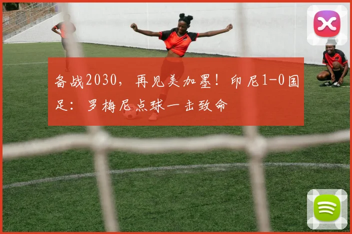 备战2030，再见美加墨！印尼1-0国足：罗梅尼点球一击致命