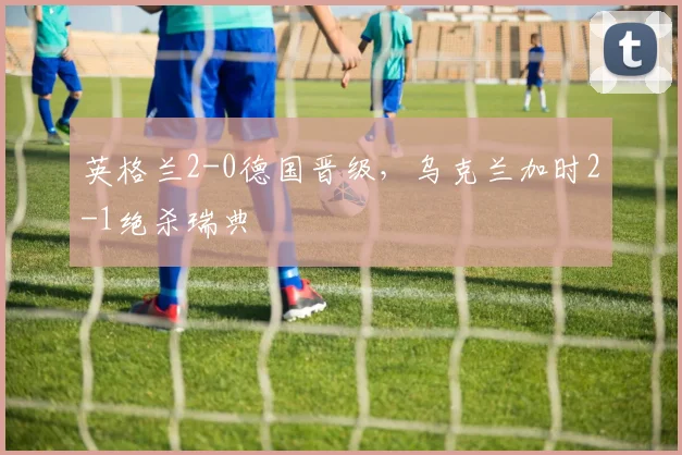 英格兰2-0德国晋级，乌克兰加时2-1绝杀瑞典
