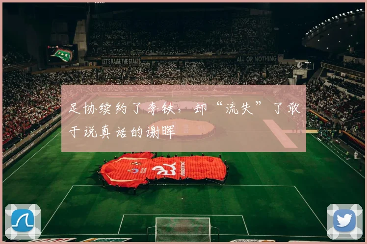 足协续约了李铁，却“流失”了敢于说真话的谢晖