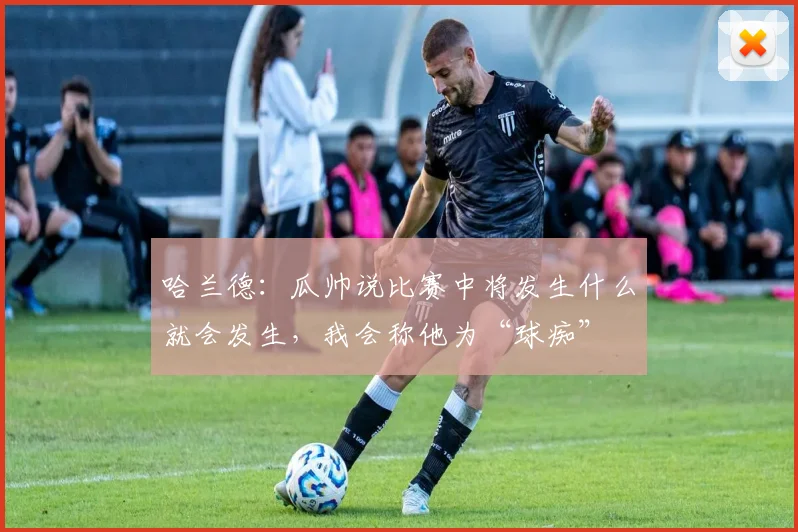 哈兰德：瓜帅说比赛中将发生什么就会发生，我会称他为“球痴”