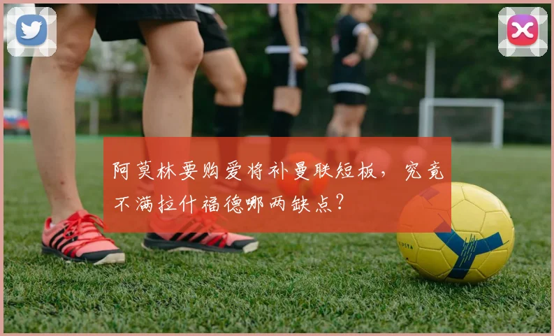 阿莫林要购爱将补曼联短板，究竟不满拉什福德哪两缺点？