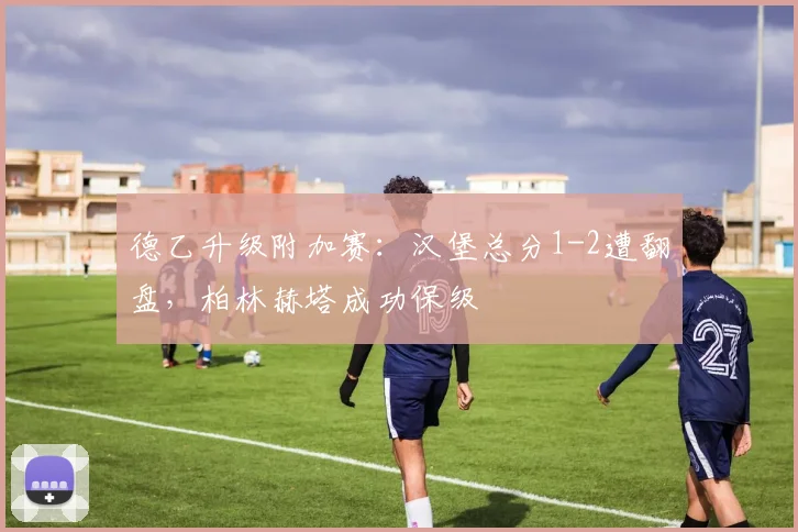 德乙升级附加赛：汉堡总分1-2遭翻盘，柏林赫塔成功保级