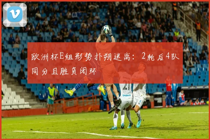 欧洲杯E组形势扑朔迷离：2轮后4队同分且胜负闭环