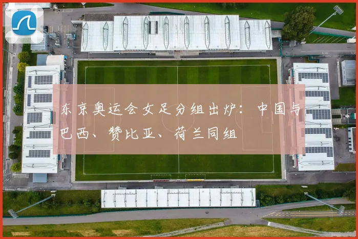 东京奥运会女足分组出炉：中国与巴西、赞比亚、荷兰同组