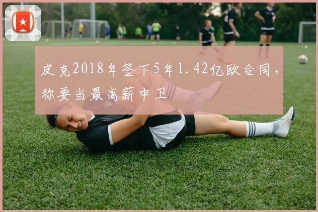 皮克2018年签下5年1.42亿欧合同，称要当最高薪中卫