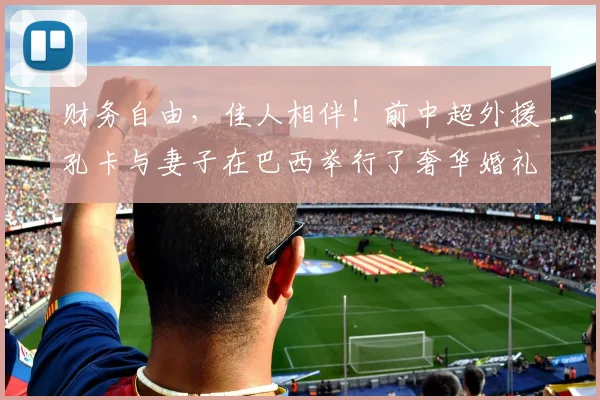 财务自由，佳人相伴！前中超外援孔卡与妻子在巴西举行了奢华婚礼