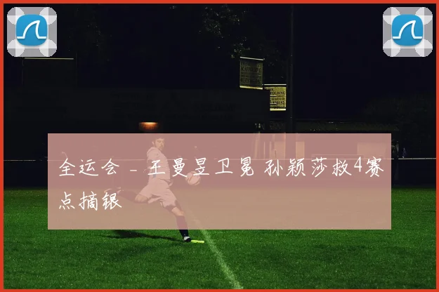 全运会 _ 王曼昱卫冕 孙颖莎救4赛点摘银