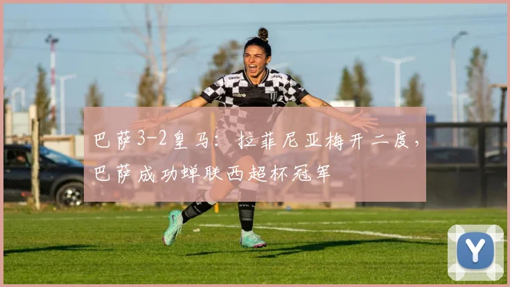 巴萨3-2皇马：拉菲尼亚梅开二度，巴萨成功蝉联西超杯冠军