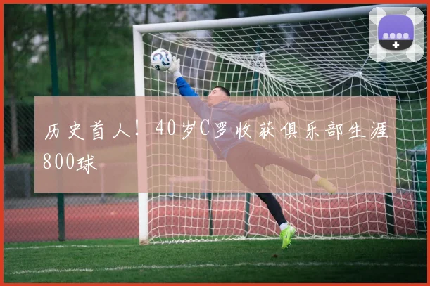 历史首人！40岁C罗收获俱乐部生涯800球