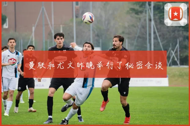 曼联和尤文昨晚举行了秘密会谈