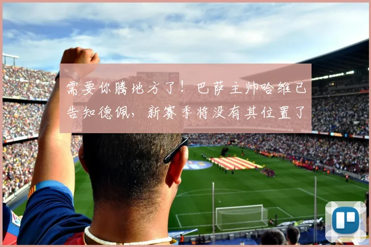 需要你腾地方了！巴萨主帅哈维已告知德佩，新赛季将没有其位置了