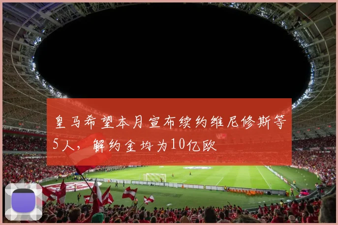 皇马希望本月宣布续约维尼修斯等5人，解约金均为10亿欧