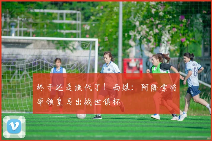 终于还是换代了！西媒：阿隆索将率领皇马出战世俱杯