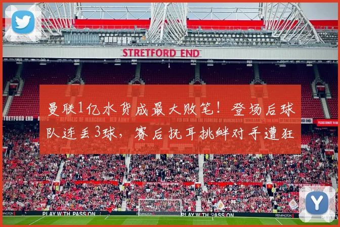 曼联1亿水货成最大败笔！登场后球队连丢3球，赛后抚耳挑衅对手遭狂喷