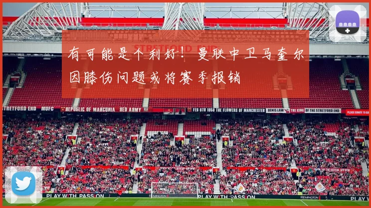 有可能是个利好！曼联中卫马奎尔因膝伤问题或将赛季报销