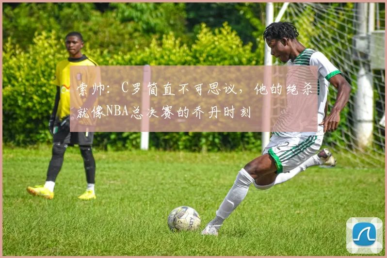 索帅：C罗简直不可思议，他的绝杀就像NBA总决赛的乔丹时刻