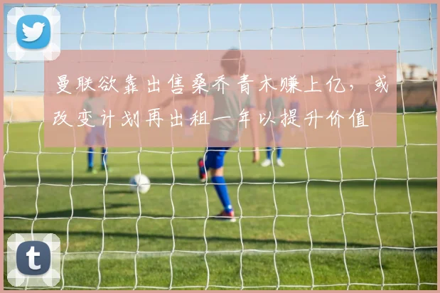 曼联欲靠出售桑乔青木赚上亿，或改变计划再出租一年以提升价值