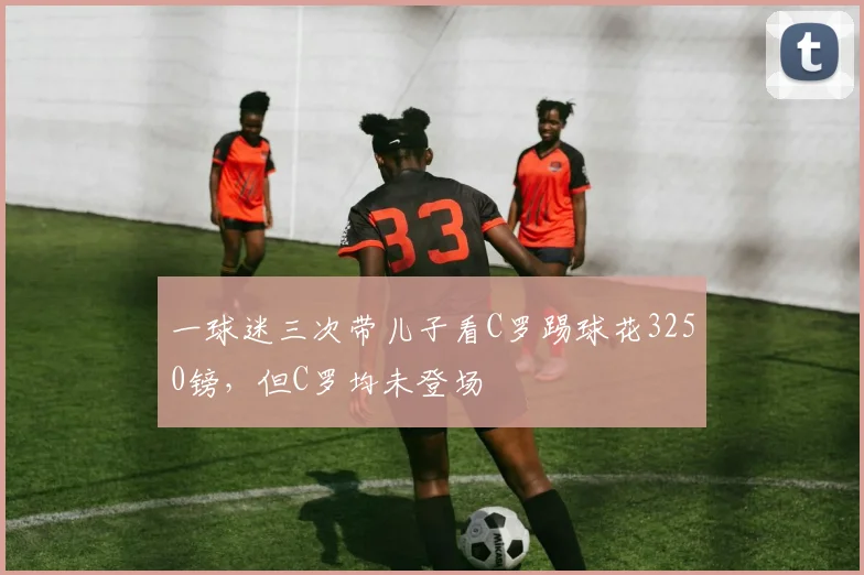 一球迷三次带儿子看C罗踢球花3250镑，但C罗均未登场