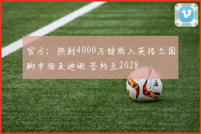 官方：热刺4000万镑购入英格兰国脚中场麦迪逊 签约至2028
