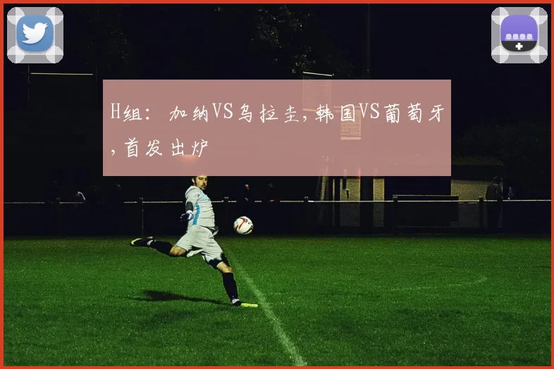 H组：加纳VS乌拉圭,韩国VS葡萄牙,首发出炉