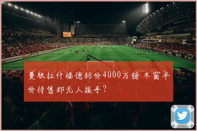 曼联拉什福德标价4000万镑 冬窗半价待售却无人接手？