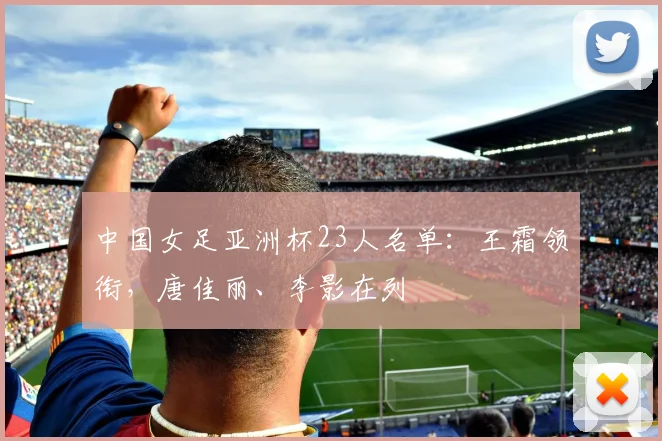 中国女足亚洲杯23人名单：王霜领衔，唐佳丽、李影在列