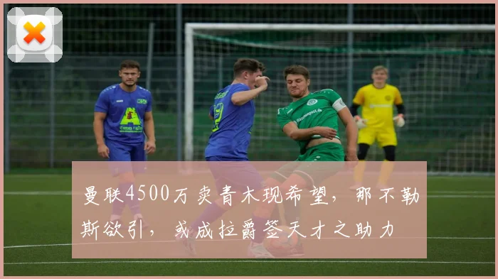 曼联4500万卖青木现希望，那不勒斯欲引，或成拉爵签天才之助力