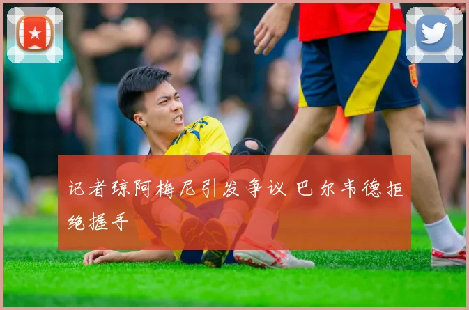 记者琼阿梅尼引发争议 巴尔韦德拒绝握手