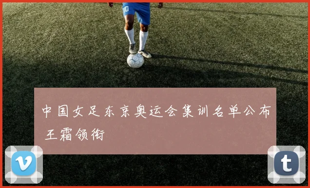 中国女足东京奥运会集训名单公布 王霜领衔