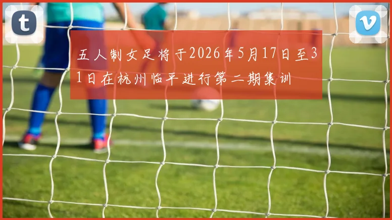 五人制女足将于2026年5月17日至31日在杭州临平进行第二期集训