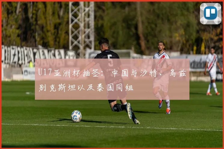 U17亚洲杯抽签：中国与沙特、乌兹别克斯坦以及泰国同组