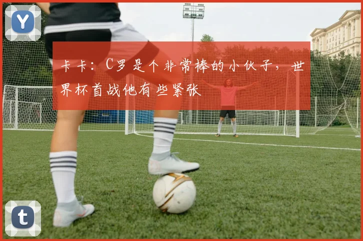 卡卡：C罗是个非常棒的小伙子，世界杯首战他有些紧张