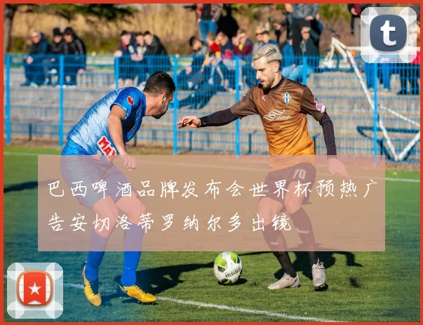 巴西啤酒品牌发布会世界杯预热广告安切洛蒂罗纳尔多出镜