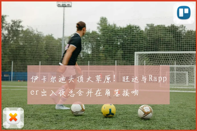 伊卡尔迪头顶大草原！旺达与Rapper出入夜总会并在角落接吻