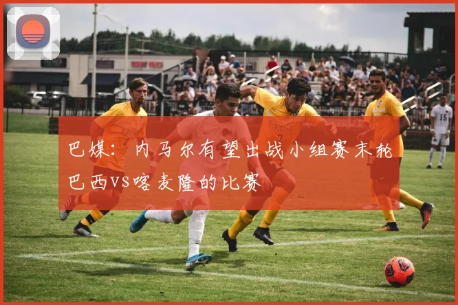 巴媒：内马尔有望出战小组赛末轮巴西vs喀麦隆的比赛