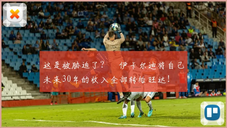 这是被胁迫了？​伊卡尔迪将自己未来30年的收入全部转给旺达！