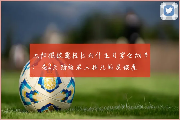 太阳报披露格拉利什生日宴会细节：花2万镑给家人租几间度假屋