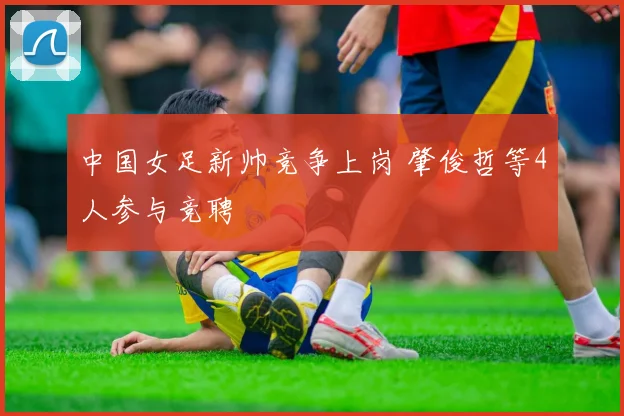 中国女足新帅竞争上岗 肇俊哲等4人参与竞聘