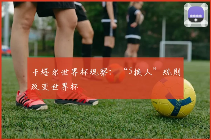 卡塔尔世界杯观察：“5换人”规则改变世界杯